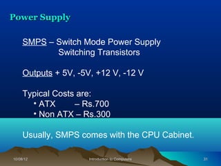 Power Supply

     SMPS – Switch Mode Power Supply
            Switching Transistors

     Outputs + 5V, -5V, +12 V, -12 V

     Typical Costs are:
       • ATX      – Rs.700
       • Non ATX – Rs.300

     Usually, SMPS comes with the CPU Cabinet.

10/08/12              Introduction to Computers   31
 