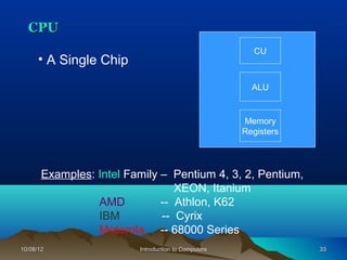 CPU
                                                       CU
      • A Single Chip
                                                       ALU


                                                     Memory
                                                     Registers




       Examples: Intel Family – Pentium 4, 3, 2, Pentium,
                                 XEON, Itanium
                 AMD          -- Athlon, K62
                 IBM          -- Cyrix
                 Motorola -- 68000 Series
10/08/12                 Introduction to Computers               33
 