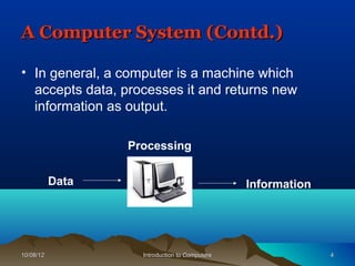 A Computer System (Contd.)

• In general, a computer is a machine which
  accepts data, processes it and returns new
  information as output.

                  Processing


           Data                                 Information




10/08/12            Introduction to Computers                 4
 