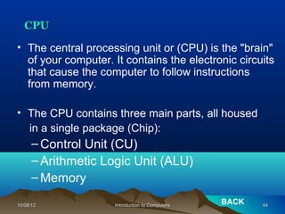 CPU
• The central processing unit or (CPU) is the "brain"
  of your computer. It contains the electronic circuits
  that cause the computer to follow instructions
  from memory.

• The CPU contains three main parts, all housed
  in a single package (Chip):
      – Control Unit (CU)
      – Arithmetic Logic Unit (ALU)
      – Memory

10/08/12            Introduction to Computers
                                                BACK   44
 