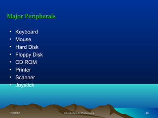 Major Peripherals

•   Keyboard
•   Mouse
•   Hard Disk
•   Floppy Disk
•   CD ROM
•   Printer
•   Scanner
•   Joystick




10/08/12            Introduction to Computers   46
 