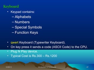 Keyboard
   • Keypad contains:
            – Alphabets
            – Numbers
            – Special Symbols
            – Function Keys

   •   qwert Keyboard (Typewriter Keyboard).
   •   On key press it sends a code (ASCII Code) to the CPU.
   •   Plug N Play device.
   •   Typical Cost is Rs.300 – Rs.1200


 10/08/12                 Introduction to Computers        47
 