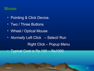 Mouse

  • Pointing & Click Device.
  • Two / Three Buttons
  • Wheel / Optical Mouse
  • Normally Left Click – Select/ Run
              Right Click – Popup Menu
  • Typical Cost is Rs.100 – Rs1000



10/08/12            Introduction to Computers   48
 