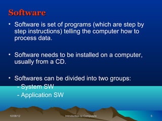 Software
• Software is set of programs (which are step by
  step instructions) telling the computer how to
  process data.

• Software needs to be installed on a computer,
  usually from a CD.

• Softwares can be divided into two groups:
   - System SW
   - Application SW


10/08/12            Introduction to Computers      5
 