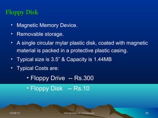 Floppy Disk

  • Magnetic Memory Device.
  • Removable storage.
  • A single circular mylar plastic disk, coated with magnetic
    material is packed in a protective plastic casing.
  • Typical size is 3.5” & Capacity is 1.44MB
  • Typical Costs are:
            • Floppy Drive -- Rs.300
            • Floppy Disk -- Rs.10


 10/08/12                Introduction to Computers           50
 