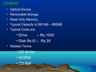 CD ROM
 • Optical Device.
 • Removable Storage.
 • Read Only Memory.
 • Typical Capacity is 550 Mb – 800MB
 • Typical Costs are:
           • Drive       -- Rs.1000
           • Disk Rs10 – Rs.35
 • Related Terms:
           • CD Writer
           • WORM
           • CD RW
10/08/12                  Introduction to Computers   51
 