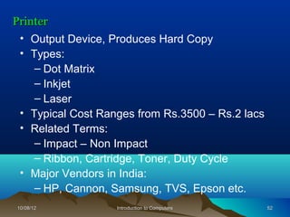 Printer
 • Output Device, Produces Hard Copy
 • Types:
    – Dot Matrix
    – Inkjet
    – Laser
 • Typical Cost Ranges from Rs.3500 – Rs.2 lacs
 • Related Terms:
    – Impact – Non Impact
    – Ribbon, Cartridge, Toner, Duty Cycle
 • Major Vendors in India:
    – HP, Cannon, Samsung, TVS, Epson etc.
10/08/12           Introduction to Computers      52
 