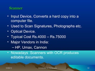 Scanner

  • Input Device, Converts a hard copy into a
    computer file.
  • Used to Scan Signatures, Photographs etc.
  • Optical Device.
  • Typical Cost Rs.4000 – Rs.75000
  • Major Vendors in India:
     – HP, Umax, Cannon
  • Nowadays Scanners with OCR produces
    editable documents.

10/08/12           Introduction to Computers    53
 
