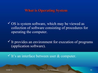 What is Operating System


   OS is system software, which may be viewed as
    collection of software consisting of procedures for
    operating the computer.

   It provides an environment for execution of programs
    (application software).

   It’s an interface between user & computer.


10/08/12               Introduction to Computers          56
 