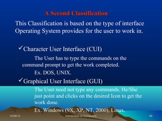A Second Classification
    This Classification is based on the type of interface
    Operating System provides for the user to work in.

      Character User Interface (CUI)
               The User has to type the commands on the
           command prompt to get the work completed.
               Ex. DOS, UNIX.
      Graphical User Interface (GUI)
                The User need not type any commands. He/She
                just point and clicks on the desired Icon to get the
                work done.
                Ex. Windows (9X, XP, NT, 2000), Linux.
10/08/12                       Introduction to Computers               59
 