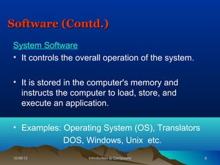 Software (Contd.)
System Software
• It controls the overall operation of the system.

• It is stored in the computer's memory and
  instructs the computer to load, store, and
  execute an application.

• Examples: Operating System (OS), Translators
            DOS, Windows, Unix etc.
10/08/12            Introduction to Computers        6
 