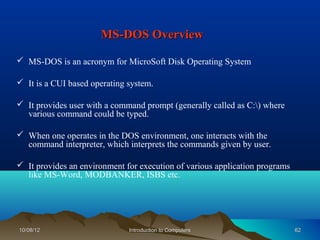 MS-DOS Overview

 MS-DOS is an acronym for MicroSoft Disk Operating System

 It is a CUI based operating system.

 It provides user with a command prompt (generally called as C:) where
  various command could be typed.

 When one operates in the DOS environment, one interacts with the
  command interpreter, which interprets the commands given by user.

 It provides an environment for execution of various application programs
  like MS-Word, MODBANKER, ISBS etc.




10/08/12                      Introduction to Computers                      62
 