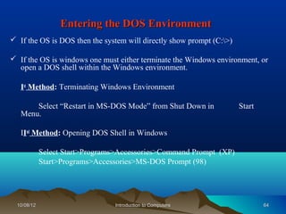 Entering the DOS Environment
 If the OS is DOS then the system will directly show prompt (C:>)

 If the OS is windows one must either terminate the Windows environment, or
  open a DOS shell within the Windows environment.

   Ist Method: Terminating Windows Environment

       Select “Restart in MS-DOS Mode” from Shut Down in              Start
   Menu.

   IInd Method: Opening DOS Shell in Windows

             Select Start>Programs>Accessories>Command Prompt (XP)
             Start>Programs>Accessories>MS-DOS Prompt (98)




  10/08/12                       Introduction to Computers                    64
 