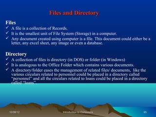 Files and Directory
Files
 A file is a collection of Records.
 It is the smallest unit of File System (Storage) in a computer.
 Any document created using computer is a file. This document could either be a
  letter, any excel sheet, any image or even a database.

Directory
 A collection of files is directory (in DOS) or folder (in Windows)
 It is analogous to the Office Folder which contains various documents.
 A directory/folder eases the management of related files/ documents, like the
  various circulars related to personnel could be placed in a directory called
  “personnel” and all the circulars related to loans could be placed in a directory
  called “loans”.




  10/08/12                       Introduction to Computers                      65
 