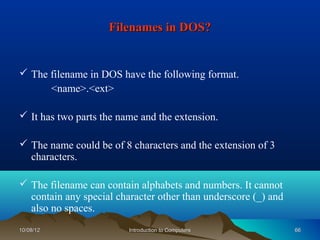 Filenames in DOS?


 The filename in DOS have the following format.
      <name>.<ext>

 It has two parts the name and the extension.

 The name could be of 8 characters and the extension of 3
  characters.

 The filename can contain alphabets and numbers. It cannot
  contain any special character other than underscore (_) and
  also no spaces.
10/08/12                 Introduction to Computers              66
 