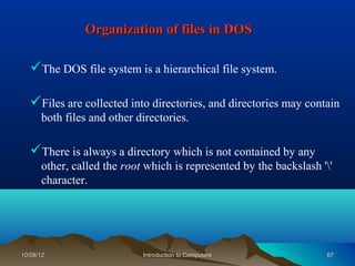 Organization of files in DOS

   The DOS file system is a hierarchical file system.

   Files are collected into directories, and directories may contain
      both files and other directories.

   There is always a directory which is not contained by any
      other, called the root which is represented by the backslash ''
      character.




10/08/12                    Introduction to Computers               67
 