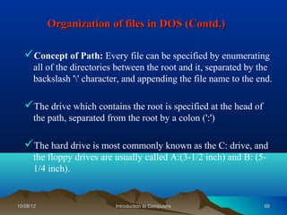 Organization of files in DOS (Contd.)

   Concept of Path: Every file can be specified by enumerating
      all of the directories between the root and it, separated by the
      backslash '' character, and appending the file name to the end.

   The drive which contains the root is specified at the head of
      the path, separated from the root by a colon (':')

   The hard drive is most commonly known as the C: drive, and
      the floppy drives are usually called A:(3-1/2 inch) and B: (5-
      1/4 inch).


10/08/12                    Introduction to Computers               68
 