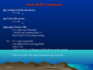 Some DOS Commands
dir: Listing of all the directories.
          C:> dir

cls: Clears the screen.
          C:> cls

copy con: Creates a file.
         C:> copy con <filename>
         < Write your Contents Here>
         Press Ctrl-Z (^Z) to finish writing.

   Ex:       C:> copy con test.dat
             Lets Make UCO a top class Bank.
             Ctrl-Z (^Z)
             1 file(s) copied. (A Message will be shown on the system)

             This will create a file named test.dat having some data.




  10/08/12                              Introduction to Computers        70
 