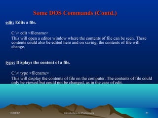 Some DOS Commands (Contd.)
edit: Edits a file.

   C:> edit <filename>
   This will open a editor window where the contents of file can be seen. These
   contents could also be edited here and on saving, the contents of file will
   change.


type: Displays the content of a file.

   C:> type <filename>
   This will display the contents of file on the computer. The contents of file could
   only be viewed but could not be changed, as in the case of edit.




  10/08/12                       Introduction to Computers                       71
 