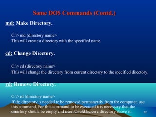 Some DOS Commands (Contd.)
md: Make Directory.

  C:> md (directory name>
  This will create a directory with the specified name.

cd: Change Directory.

  C:> cd (directory name>
  This will change the directory from current directory to the specified directory.

rd: Remove Directory.

  C:> rd (directory name>
  If the directory is needed to be removed permanently from the computer, use
  this command. For this command to be executed it is necessary that the
  directory should be empty and user should be on a directory above it.
 10/08/12                        Introduction to Computers                   72
 