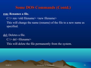 Some DOS Commands (Contd.)
ren: Renames a file.
  C:> ren <old filename> <new filename>
  This will change the name (rename) of the file to a new name as
  specified.

del: Deletes a file.
   C:> del <filename>
   This will delete the file permanently from the system.




 10/08/12                  Introduction to Computers            74
 