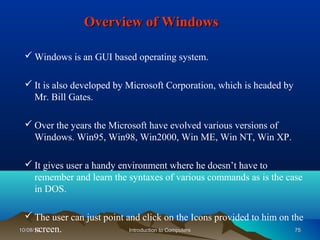 Overview of Windows

  Windows is an GUI based operating system.

  It is also developed by Microsoft Corporation, which is headed by
   Mr. Bill Gates.

  Over the years the Microsoft have evolved various versions of
   Windows. Win95, Win98, Win2000, Win ME, Win NT, Win XP.

  It gives user a handy environment where he doesn’t have to
   remember and learn the syntaxes of various commands as is the case
   in DOS.

   The user can just point and click on the Icons provided to him on the
      screen.
10/08/12                     Introduction to Computers                 75
 