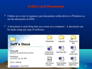 Folders and Documents

 Folders are a way to organize your documents within drives in Windows as
  are the directories in DOS.

 A document is each thing that you create on a computer. A document can
  be made using any type of software.




 10/08/12                     Introduction to Computers                      76
 