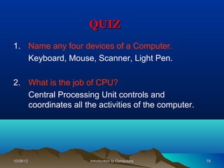 QUIZ
1. Name any four devices of a Computer.
   Keyboard, Mouse, Scanner, Light Pen.

2. What is the job of CPU?
   Central Processing Unit controls and
   coordinates all the activities of the computer.




10/08/12             Introduction to Computers       78
 