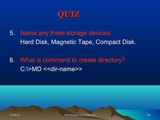 QUIZ

5. Name any three storage devices.
   Hard Disk, Magnetic Tape, Compact Disk.

6. What is command to create directory?
   C:>MD <<dir-name>>




10/08/12          Introduction to Computers   80
 