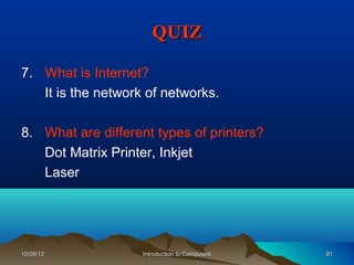 QUIZ

7. What is Internet?
   It is the network of networks.

8. What are different types of printers?
   Dot Matrix Printer, Inkjet
   Laser




10/08/12            Introduction to Computers   81
 