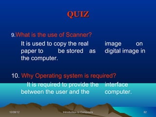 QUIZ

 9.What is the use of Scanner?
           It is used to copy the real                image       on
           paper to       be stored as                digital image in
           the computer.

 10. Why Operating system is required?
       It is required to provide the interface
     between the user and the        computer.


10/08/12                  Introduction to Computers                  82
 