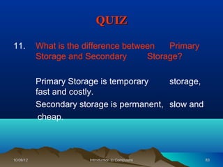 QUIZ

11.        What is the difference between   Primary
           Storage and Secondary       Storage?

           Primary Storage is temporary    storage,
           fast and costly.
           Secondary storage is permanent, slow and
            cheap.



10/08/12                Introduction to Computers     83
 