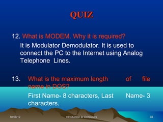 QUIZ

 12. What is MODEM. Why it is required?
    It is Modulator Demodulator. It is used to
    connect the PC to the Internet using Analog
    Telephone Lines.

 13.       What is the maximum length               of   file
           name in DOS?
           First Name- 8 characters, Last           Name- 3
           characters.
10/08/12                Introduction to Computers             84
 