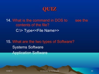 QUIZ

14. What is the command in DOS to              see the
     contents of the file?
     C:> Type<<File Name>>

15. What are the two types of Software?
    Systems Software
    Application Software



10/08/12           Introduction to Computers             85
 