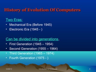 History of Evolution Of Computers

Two Eras:
• Mechanical Era (Before 1945)
• Electronic Era (1945 - )


Can be divided into generations.
•   First Generation (1945 – 1954)
•   Second Generation (1955 – 1964)
•   Third Generation (1965 – 1974)
•   Fourth Generation (1975 - )


10/08/12              Introduction to Computers   9
 