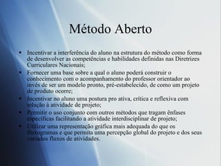 M étodo Aberto Incentivar a interferência do aluno na estrutura do método como forma de desenvolver as competências e habilidades definidas nas Diretrizes Curriculares Nacionais;  Fornecer uma base sobre a qual o aluno poderá construir o conhecimento com o acompanhamento do professor orientador ao invés de ser um modelo pronto, pré-estabelecido, de como um projeto de produto ocorre;  Incentivar no aluno uma postura pro ativa, crítica e reflexiva com relação à atividade de projeto;  Permitir o uso conjunto com outros métodos que tragam ênfases específicas facilitando a atividade interdisciplinar de projeto;  Utilizar uma representação gráfica mais adequada do que os fluxogramas e que permita uma percepção global do projeto e dos seus variados fluxos de atividades. 