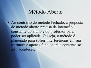 M é todo Aberto Ao contrário do método fechado, a proposta de método aberto precisa da interação constante do aluno e do professor para poder ser aplicada. Ou seja, o método é planejado para sofrer interferências em sua estrutura e apenas funcionará a contento se isso acontecer. 