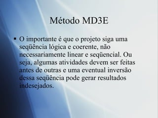 M étodo MD3E O importante é que o projeto siga uma seqüência lógica e coerente, não necessariamente linear e seqüencial. Ou seja, algumas atividades devem ser feitas antes de outras e uma eventual inversão dessa seqüência pode gerar resultados indesejados. 