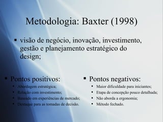 Metodologia: Baxter (1998) visão de negócio, inovação, investimento, gestão e planejamento estratégico do design; Pontos positivos: Abordagem estrat ég i ca; Rela çã o  com investimento;  Baseado em experi ên c ias de mercado; Destaque para as tomadas de deci são . Pontos negativos: Maior dificuldade para iniciantes;  Etapa de concep çã o pouco detalhada;  N ão  aborda a ergonomia;  M ét odo fechado. 