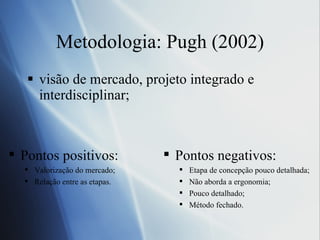 Metodologia: Pugh (2002) visão de mercado, projeto integrado e interdisciplinar; Pontos positivos: Valorização do mercado;  Relação entre as etapas.  Pontos negativos: Etapa de concepção pouco detalhada;  Não aborda a ergonomia;  Pouco detalhado;  Método fechado. 