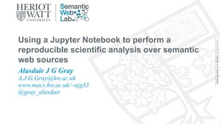 Alasdair J G Gray
A.J.G.Gray@hw.ac.uk
www.macs.hw.ac.uk/~ajg33
@gray_alasdair
Using a Jupyter Notebook to perform a
reproducible scientific analysis over semantic
web sources
 