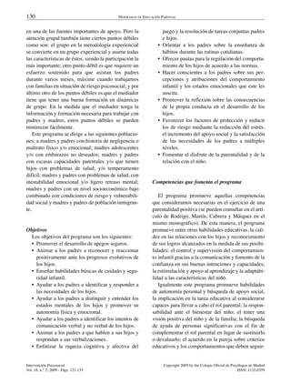 130                                          PROGRAMAS DE EDUCACIÓN PARENTAL


en una de las fuentes importantes de apoyo. Pero la                   juego y la resolución de tareas conjuntas padres
atención grupal también tiene ciertos puntos débiles                  e hijos.
como son: el grupo en la metodología experiencial                 •   Orientar a los padres sobre la enseñanza de
se convierte en un grupo experiencial y asume todas                   hábitos durante las rutinas cotidianas.
las características de éstos, siendo la participación la          •   Ofrecer pautas para la regulación del comporta-
más importante; otro punto débil es que requiere un                   miento de los hijos de acuerdo a las normas.
esfuerzo sostenido para que asistan los padres                    •   Hacer conscientes a los padres sobre sus per-
durante varios meses, máxime cuando trabajamos                        cepciones y atribuciones del comportamiento
con familias en situación de riesgo psicosocial; y por                infantil y los estados emocionales que este les
último otro de los puntos débiles es que el mediador                  suscita.
tiene que tener una buena formación en dinámicas                  •   Promover la reflexión sobre las consecuencias
de grupo. En la medida que el mediador tenga la                       de la propia conducta en el desarrollo de los
información y formación necesaria para trabajar con                   hijos.
padres y madres, estos puntos débiles se pueden                   •   Favorecer los factores de protección y reducir
minimizar fácilmente.                                                 los de riesgo mediante la reducción del estrés,
    Este programa se dirige a las siguientes poblacio-                el incremento del apoyo social y la satisfacción
nes: a madres y padres con historia de negligencia o                  de las necesidades de los padres a múltiples
maltrato físico y/o emocional; madres adolescentes                    niveles.
y/o con embarazos no deseados; madres y padres                    •   Fomentar el disfrute de la parentalidad y de la
con escasas capacidades parentales y/o que tienen                     relación con el niño.
hijos con problemas de salud, y/o temperamento
difícil; madres y padres con problemas de salud, con
inestabilidad emocional y/o ligero retraso mental;             Competencias que fomenta el programa
madres y padres con un nivel socioeconómico bajo
combinado con condiciones de riesgo y vulnerabili-                El programa promueve aquellas competencias
dad social y madres y padres de población inmigran-            que consideramos necesarias en el ejercicio de una
te.                                                            parentalidad positiva (se pueden consultar en el artí-
                                                               culo de Rodrigo, Martín, Cabrera y Máiquez en el
                                                               mismo monográfico). De esta manera, el programa
Objetivos                                                      promueve entre otras habilidades educativas, la cali-
  Los objetivos del programa son los siguientes:               dez en las relaciones con los hijos y reconocimiento
  • Promover el desarrollo de apegos seguros.                  de sus logros alcanzados en la medida de sus posibi-
  • Animar a los padres a reconocer y reaccionar               lidades; el control y supervisión del comportamien-
    positivamente ante los progresos evolutivos de             to infantil gracias a la comunicación y fomento de la
    los hijos.                                                 confianza en sus buenas intenciones y capacidades;
  • Enseñar habilidades básicas de cuidado y segu-             la estimulación y apoyo al aprendizaje y la adaptabi-
    ridad infantil.                                            lidad a las características del niño.
  • Ayudar a los padres a identificar y responder a               Igualmente este programa promueve habilidades
    las necesidades de los hijos.                              de autonomía personal y búsqueda de apoyo social,
  • Ayudar a los padres a distinguir y entender los            la implicación en la tarea educativa al considerarse
    estados mentales de los hijos y promover su                capaces para llevar a cabo el rol parental; la respon-
    autonomía física y emocional.                              sabilidad ante el bienestar del niño; el tener una
  • Ayudar a los padres a identificar los intentos de          visión positiva del niño y de la familia; la búsqueda
    comunicación verbal y no verbal de los hijos.              de ayuda de personas significativas con el fin de
  • Animar a los padres a que hablen a sus hijos y             complementar el rol parental en lugar de sustituirlo
    respondan a sus verbalizaciones.                           o devaluarlo; el acuerdo en la pareja sobre criterios
  • Enfatizar la riqueza cognitiva y afectiva del              educativos y los comportamientos que deben seguir-


Intervención Psicosocial                                              Copyright 2009 by the Colegio Oficial de Psicólogos de Madrid
Vol. 18, n.° 2, 2009 - Págs. 121-133                                                                               ISSN: 1132-0559
 