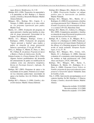 JUAN CARLOS MARTÍN, M.ª LUISA MÁIZQUEZ, M.ª JOSÉ RODRIGO, SONIA BYME, BEATRIZ RODRÍGUEZ Y GUACIMARA RODRÍGUEZ         133

  ingm, Behavior Modification, 16, 3-38                                Rodrigo, M.J., Máiquez, M.L., Martín, J.C. y Byrne,
Hidalgo, M.V. (1998). Transición a la maternidad y                       S. (2008). Preservación Familiar: un enfoque
  a la paternidad, en M.J. Rodrigo y J. Palacios                         positivo para la intervención con familias.
  (coords.), Familia y Desarrollo Humano. Madrid.                        Madrid: Pirámide.
  Alianza Editorial.                                                   Rodrigo, M.J., Máiquez, M.L., Martín, J.C y
Máiquez, M.L., Rodrigo, M.J., Capote, C. y                               Rodríguez, G. (2006) El asesoramiento a familias
  Vermaes, I. (2000). Aprender en la vida cotidia-                       con riesgo psicosocial. En C. Monereo y J.I. Pozo
  na. Un programa experiencial para padres.                              (Coords.) La práctica del asesoramiento educati-
  Madrid: Visor.                                                         vo a examen (139-152). Barcelona: Graó.
Martín, J.C., (2005). Evaluación del programa de                       Rodrigo, M.J., Martín, J.C., Cabrera, E. y Máiquez,
  apoyo personal y familiar para familias en situa-                      M.L (2009). Competencias parentales y familias
  ción de riesgo psicosocial. Universidad de La                          en situación de riesgo Psicosocial (en prensa en la
  Laguna: Tesis doctoral no publicada.                                   revista de Intervención Psicosocial).
Martín, J.C.; Máiquez, Rodrigo, Correa y                               Rodrigo, M. J., Correa, A. D., Máiquez, M. L.,
  Rodríguez, (2004). Evaluación del programa                             Martín, J. C. y Rodríguez, G. (2006). Family pre-
  “Apoyo personal y familiar” para madres y                              servation services in Canary Islands: Predictors of
  padres en situación de riesgo psicosocial.                             the efficacy of a Parenting program for families
  Infancia y aprendizaje, 27 (4), pp. 437-445.                           at-risk of social exclusión. European Psycho-
Oliva, A., Hidalgo, V., Martín, D., Parra, A., Ríos,                     logist, 11 (1), 57- 70.
  M. y Vallejo, R. (en prensa). Programa de Apoyo                      Rodrigo, M.J., Máiquez, M.L., Correa, A.D.,
  a Madres y Padres de Adolescentes. Sevilla                             Martín, J.C. y Rodríguez, G. (2006). Outcome
Polaino-Lorente, A. y Cerezo Jimenez, M.A. (1984).                       evaluation of a community centre-based program
  Algunos factores posibilitadores del desarrollo                        for mothers at high psychosocial risk. Child
  del entrenamiento de padres en modificación de                         Abuse and Neglect, 39 (9), 1049-1064.
  conducta como una alternativa terapéutica.                           Rodrigo, M.J., Máiquez, M.L., Byrne, S.,
  Revista de Psicología General y Aplicada, 39,                          Rodríguez, B., Martín, J.C., Rodríguez, G. y
  1140-1162.                                                             Pérez, L. (2008). Programa Crecer Felices en
Rodrigo, M.J. (2003). Programas de apoyo a las                           Familia: programa de apoyo psicoeducativo para
  necesidades de los padres. Ponencia en el simpo-                       promover el desarrollo infantil. Valladolid. Junta
  sio Las relaciones padres-hijos: necesidades de                        de Castilla y León.
  apoyo a las familias. Save the Children. Madrid:                     Vila, I. (1998). Intervención psicopedagógica en el
  Exlibris.                                                              contexto familiar. En M.J. Rodrigo y J. Palacios
Rodrigo M.J. y Palacios, J. (1998). Familia y des-                       (Comps.). Familia y desarrollo humano. Madrid:
  arrollo humano. Madrid. Alianza Editorial.                             Alianza.

                                                                                             Manuscrito recibido: 22/10/2009
                                                                                               Revisión recibida: 11/11/2009
                                                                                             Manuscrito aceptado: 13/11/2009




Copyright 2009 by the Colegio Oficial de Psicólogos de Madrid                                                     Intervención Psicosocial
ISSN: 1132-0559                                                                                       Vol. 18, n.° 2, 2009 - Págs. 121-133
 