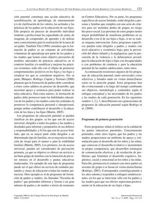 JUAN CARLOS MARTÍN, M.ª LUISA MÁIZQUEZ, M.ª JOSÉ RODRIGO, SONIA BYME, BEATRIZ RODRÍGUEZ Y GUACIMARA RODRÍGUEZ         123

ción parental constituye una acción educativa de                       en Centros Educativos. Por su parte, los programas
sensibilización, de aprendizaje, de entrenamiento                      específicos de acceso limitado, están dirigidos a per-
y/o de clarificación de los valores, las actitudes y las               sonas y familias que cumplen con una serie de crite-
prácticas de los padres en la educación de sus hijos.                  rios para ser incluidos dentro de grupos en riesgo
Ello propicia un proceso de desarrollo individual                      bio-psico-social. Las personas de estos grupos tienen
tendente a perfeccionar las capacidades de sentir, de                  mayor probabilidad de manifestar problemas en su
imaginar, de comprender, de aprender y de utilizar                     desarrollo o en el de sus hijos e hijas, si no se reali-
unos conocimientos para la realización de la tarea de                  za ninguna intervención. Estos programas específi-
ser padre. También Vila (1998) considera que la for-                   cos pueden estar dirigidos a padres y madres con
mación de padres es un conjunto de actividades                         nivel educativo y económico bajo; para la preven-
voluntarias de aprendizaje por parte de los padres y                   ción del abuso infantil y la negligencia; para la pre-
las madres que tienen como objetivo proveerles de                      vención de la violencia y la delincuencia juvenil;
modelos adecuados de prácticas educativas en el                        para la educación de hijos e hijas con discapacidades
contexto familiar y/o modificar y mejorar las prácti-                  o con problemas de conducta y para la educación
cas existentes, todo ello con el objeto de promover                    parental de las madres adolescentes, entre otros.
comportamientos positivos en los hijos y las hijas y                      A continuación resumimos algunos de los progra-
erradicar los que se consideran negativos. Por su                      mas de educación parental, tanto universales como
parte, Máiquez, Rodrigo, Capote y Vermaes (2000)                       selectivos y basados tanto en visitas domiciliarias
plantean que la formación de padres debe considerar                    como en la atención grupal. Estos programas han
a éstos como adultos en proceso de desarrollo, que                     ido evolucionando a lo largo del tiempo cambiando
necesitan apoyo y asistencia para poder realizar su                    sus objetivos, metodología y contenidos según el
tarea educativa. Para estos autores, la formación de                   enfoque conceptual y las necesidades de los padres
padres debe promover tanto las habilidades educati-                    y las madres de cada generación. En los siguientes
vas de los padres y las madres como las centradas en                   cuadros 1, 2 y 3. describiremos tres generaciones de
promover la competencia personal e interpersonal,                      programas de educación parental según Rodrigo et
porque ambas contribuyen al desarrollo y la educa-                     al. (2008).
ción de los hijos y las hijas (Martín, 2005).
   Los programas de educación parental se pueden
clasificar en dos grupos: a) los que son de acceso                     Programas de primera generación
universal, dirigidos a todos los padres y las madres y
diseñados para informar y prepararlos en sus deberes                      Estos programas sitúan el énfasis en la calidad de
y responsabilidades, y b) los que son de acceso limi-                  las pautas educativas parentales. Concretamente
tado, que en su mayor parte están dirigidos a un                       pretenden, entre otros logros, que los padres y las
determinado tipo de familias, en su mayoría en situa-                  madres proporcionen un ambiente de apoyo y esti-
ción de riesgo para el menor o para la estabilidad                     mulación para el desarrollo de los niños y las niñas;
familiar (Martín, 2005). Los primeros, los de acceso                   que conozcan el desarrollo evolutivo e incrementen
universal, pueden ser considerados de prevención                       su propia competencia; que desarrollen estrategias
primaria, ya que su objetivo es ofrecer un servicio a                  de comunicación efectivas y de resolución de pro-
un buen grupo de familias con la intención de preve-                   blemas; que fomenten el desarrollo cognitivo, lin-
nir retrasos en el desarrollo y pautas educativas                      güístico, social y emocional en los niños y las niñas.
inadecuadas. Un ejemplo de este tipo de programas                      Para ello, promueven el contacto con otros padres en
puede ser el que ofrece un servicio de cuidados pre-                   sesiones de grupo o se basan en visitas domiciliarias
natales y clases de educación a todas las madres pri-                  (Rodrigo, 2003). Corresponden cronológicamente a
merizas. Otro ejemplo es el de programas de forma-                     los años setenta y responden a enfoques unidireccio-
ción de padres y madres, las llamadas “Escuelas de                     nales, en los que se interviene sólo con los padres y
padres” que pretenden informar y formar a un gran                      las madres para que sus efectos repercutan positiva-
número de padres y de madres a través de reuniones                     mente en la educación de sus hijos e hijas.


Copyright 2009 by the Colegio Oficial de Psicólogos de Madrid                                                     Intervención Psicosocial
ISSN: 1132-0559                                                                                       Vol. 18, n.° 2, 2009 - Págs. 121-133
 