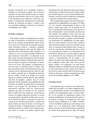 126                                         PROGRAMAS DE EDUCACIÓN PARENTAL


bastante cuestionado en la actualidad, tendente a             informados de lo que deberíamos hacer para mejorar
identificar la formación de padres con un proceso             el desarrollo y la educación de nuestros hijos e hijas,
académico de educación formal, basado en el apren-            pero cuando llegamos a casa, nuestra realidad socio-
dizaje de conocimientos. Este no es el único mode-            familiar y nuestras creencias implícitas se anteponen
lo de formación como tendremos ocasión de com-                y seguimos actuando de la misma manera.
probar. A continuación analizaremos los diferentes               Este modelo puede generar además frustración y
modelos de formación de padres y madres, como                 sentimiento de culpabilidad en los padres. El “deber
son el modelo académico, el técnico y el experien-            ser” nos recuerda constantemente lo buen o mal
cial (Máiquez et al., 2000).                                  padre o madre que somos. En la mayoría de las
                                                              veces, al contrastar la información con lo que hace-
                                                              mos cotidianamente, vamos tomando conciencia de
El modelo académico                                           todo aquello que podríamos hacer, pero que por
                                                              muchas causas, no lo realizamos. Es lógico que ante
   Este modelo consiste en la adquisición de concep-          esta situación los padres se puedan sentir frustrados,
tos sobre el desarrollo y la educación de los hijos e         con sentimientos de culpabilidad o de baja capaci-
hijas en un escenario de aprendizaje formal. Como             dad en su tarea educativa. Por otro lado, cuando la
tal, se basa en la transmisión de contenidos teóricos         formación de los padres se basa en el modelo acadé-
sobre psicología evolutiva y educativa, ejemplifi-            mico, la evaluación suele dirigirse bien a recoger el
cándolos adecuadamente para que los padres los                nivel de conocimientos adquiridos por éstos, o bien
entiendan. Esta información estaría centrada en el            a la capacidad del experto en la transmisión de la
“deber ser”, esto es, en lo que los padres deben hacer        información. Ninguno de estos dos objetivos apunta
para favorecer el desarrollo y la educación de sus            en la dirección de una evaluación del cambio de
hijos e hijas. Se parte del supuesto de que los padres        actitud y comportamiento de los padres y las
bien informados tenderán fácilmente hacia un cam-             madres. En suma, este modelo tradicional de forma-
bio de actitud con respecto al desarrollo y la educa-         ción académica olvida, entre otras cosas, que los
ción de sus hijos. Sin embargo, la información es             padres acuden a los programas con unas teorías
necesaria pero no suficiente para el cambio. Para             implícitas relativas a multitud de temas que, aunque
que una actitud cambie, el conocimiento se tiene que          no sean conscientes de ellas, actúan como filtros a
conectar con las experiencias previas, darle un valor         través de los cuales tamizan toda la información que
de verdad y percibir que se obtendrá un beneficio             reciben y dan lugar a variadas interpretaciones sobre
por ese cambio. Si esto no se cumple, no se puede             un mismo contenido (Máiquez et al., 2000).
esperar un cambio de actitud. Nuestra vida cotidiana
está llena de ejemplos: ¿cuántas veces no se han
planteado muchos fumadores la posibilidad de dejar            El modelo técnico
de fumar, de cambiar su actitud ante el consumo de
tabaco y no lo hacen? No será porque no tienen                   Los programas que se sitúan en este modelo pre-
información suficiente sobre las consecuencias                tenden que los padres y las madres adquieran técni-
negativas que tiene el consumo de esta sustancia              cas y procedimientos basados en la modificación de
para la salud. Pues bien, hasta que esa persona no            conducta, en el aprendizaje social, u en otros mode-
conecte con alguna experiencia personal o cercana             los, en un escenario de aprendizaje experto. Esta
en la que perciba claramente el daño que le ocasio-           segunda modalidad en la formación de los padres y
na el consumo de tabaco, y hasta que no tome con-             las madres se inspira en la imagen de éstos como
ciencia de los beneficios personales y sociales que           técnicos eficaces (Máiquez et al., 2000). A diferen-
puede obtener por dejar de fumar, no creerá que el            cia de la modalidad académica, se pretende que a los
consumo de tabaco es perjudicial para su salud y no           padres no se les proporcione tanta información
cambiará por tanto su actitud. En el contexto fami-           general, sino que se les enseñen técnicas específicas
liar ocurre lo mismo. Los padres solemos estar                de control de la conducta de los hijos. El experto


Intervención Psicosocial                                            Copyright 2009 by the Colegio Oficial de Psicólogos de Madrid
Vol. 18, n.° 2, 2009 - Págs. 121-133                                                                             ISSN: 1132-0559
 