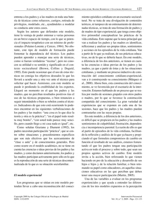 JUAN CARLOS MARTÍN, M.ª LUISA MÁIZQUEZ, M.ª JOSÉ RODRIGO, SONIA BYME, BEATRIZ RODRÍGUEZ Y GUACIMARA RODRÍGUEZ         127

entrena a los padres y a las madres en toda una bate-                  miento episódico cotidiano en un escenario sociocul-
ría de técnicas como refuerzos, castigos, retirada de                  tural. No se trata de una divulgación de contenidos
privilegios, modelado, etc., ayudándoles a modelar                     teóricos, ni tampoco de un entrenamiento de determi-
su conducta ante estos casos.                                          nadas técnicas, se trata de una formación de padres y
   Según los autores que defienden este modelo,                        de madres de tipo experiencial, que tenga como obje-
tiene la ventaja de poder entrenar a varias personas                   tivo primordial conceptualizar las prácticas de la
en un breve espacio de tiempo, con lo que se poten-                    vida cotidiana. Esto supone que la tarea principal que
cia el impacto terapéutico con un mínimo de profe-                     van a realizar los padres y las madres es identificar,
sionales (Polaino-Lorente y Cerezo, 1984). No obs-                     reflexionar y analizar sus propias ideas, sentimientos
tante, este tipo de modelo de formación puede                          y acciones en los episodios de la vida cotidiana. Van
fomentar la dependencia del técnico. Los padres                        a partir de lo que ya realizan, de sus prácticas educa-
pueden aprender a manejar una serie de técnicas,                       tivas, no de lo que se debería hacer. En este modelo,
como si fueran verdaderas “recetas”, pero no cono-                     a diferencia de los dos anteriores, se tienen en cuen-
cen su utilidad o su sentido y significado en el con-                  ta las creencias o ideas previas de los padres y las
texto sociocultural (Brown, Collins y Duguid,                          madres, ya que a partir de éstas y de las situaciones
1995). Esto puede ocasionar que el uso de estas téc-                   cotidianas, y mediante un proceso inductivo de cons-
nicas no consiga los objetivos deseados lo que les                     trucción del conocimiento cotidiano-experiencial,
llevará a acudir una y otra vez ante el técnico para                   van a ir construyendo su conocimiento (Máiquez et
solicitar qué hacer. Asimismo, con este modelo se                      al., 2000). Ahora bien, esta construcción del conoci-
puede ir perdiendo la credibilidad de los expertos.                    miento, se ve favorecida por el escenario de la inter-
Llegará un momento en el que los padres y las                          vención. Estamos hablando de un proceso que se rea-
madres, que no perciban resultados positivos tras el                   liza por medio de sesiones grupales con otros padres
uso de las técnicas propuestas, o bien renuncien a                     o madres, por lo que se favorece la construcción
seguir intentándolo o bien se rebelen contra el técni-                 compartida del conocimiento. La gran variedad de
co. Indicadores de que esto está ocurriendo lo pode-                   experiencias que se exponen en cada una de las
mos encontrar en las siguientes verbalizaciones de                     sesiones, hace que los padres y las madres puedan
los padres y las madres: “una cosa es lo que dice la                   contrastarlas con las suyas propias.
teoría y otra es la práctica”; “en el papel todo resul-                   En este modelo, a diferencia de los dos anteriores,
ta muy bonito”, “con usted todo parece muy senci-                      es difícil que se propicien en los padres y las madres
llo, pero cuando llego a mi casa nada es igual”, etc.                  sentimientos de culpabilidad, frustración, dependen-
   Como señalan Graziano y Diament (1992), los                         cia e incompetencia parental. La razón de ello es que
padres necesitan participación “práctica”, que se cen-                 al partir de episodios de la vida cotidiana, facilitan-
tre sobre situaciones y procedimientos específicos                     do la reflexión y análisis de lo que ya hacen y propi-
que son más efectivos que los acercamientos de                         ciando el que formulen compromisos de cambio en
“clase o aula” y de conocimientos generales. Pero                      función al resultado de sus análisis, estamos fomen-
como ocurre en el modelo académico, no se tiene en                     tando el que los padres tengan una participación
cuenta las creencias o ideas previas de los padres y las               activa en todo el proceso y sobre todo, que sean sus
madres, y como decíamos anteriormente, los padres y                    propios agentes activos de cambio. Este modelo
las madres participan activamente pero sólo en lo que                  invita a la acción, bien reforzando lo que vienen
es la reproducción de una serie de técnicas descontex-                 haciendo en pro de la educación y desarrollo de sus
tualizada de lo que es su situación sociofamiliar.                     hijos e hijos y de la relación familiar, o bien reto-
                                                                       mando su papel como educadores, en aquellas situa-
                                                                       ciones educativas en las que perciban que deben
El modelo experiencial                                                 tener una mayor participación (Martin, 2005).
                                                                          Una de las variables a evaluar en los programas
   Los programas que se sitúan en este modelo pre-                     experienciales y que ayuda a entender las diferen-
tenden llevar a cabo una reconstrucción del conoci-                    cias de los tres modelos expuestos es la percepción


Copyright 2009 by the Colegio Oficial de Psicólogos de Madrid                                                     Intervención Psicosocial
ISSN: 1132-0559                                                                                       Vol. 18, n.° 2, 2009 - Págs. 121-133
 