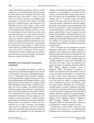 128                                          PROGRAMAS DE EDUCACIÓN PARENTAL


sobre la dificultad del rol parental. Desde el modelo          módulos de habilidades parentales que pretenden dar
académico, esta dificultad puede provenir después              respuestas a las necesidades de los padres y de los
de mucha información conceptual sobre todo lo que              menores, y las problemáticas familiares que más inci-
deberíamos hacer como padre o madre, en la que                 den en el ejercicio de la parentalidad. Cada módulo
éstos se ven ante un mundo que les apabulla, pero              contiene, entre 4 a 7 sesiones, siendo 31 el total de
desarmados, sin recursos para afrontar esta difícil            sesiones de las que consta, de las cuáles dos son ini-
tarea. En el modelo técnico, esta percepción de la             ciales para ayudar a conformar la estructura grupal y
dificultad en la tarea de ser padre o madre, puede             dar tiempo a que el grupo se vaya configurando. Cada
surgir tras recibir un amplio entrenamiento en técni-          una de estas sesiones se realiza semanalmente, con
cas de modificación de conducta, donde se ven con              una duración de hora y media; de esta manera, el pro-
el conocimiento del uso de cada una de ellas, pero             grama se puede llevar a cabo a lo largo de un curso
muy desorientados por no saber cuándo llevarlas a              escolar. Estos módulos son: Organización de las acti-
cabo. En el modelo experiencial, esta dificultad               vidades cotidianas; Los padres y las madres ante los
surge de la toma de conciencia de los padres y las             problemas del desarrollo; Comunicación y resolución
madres de su propia realidad sociofamiliar, pero que           de conflictos en la familia; El afecto en la familia;
gracias a la observación de alternativas que facilitan         Situaciones que cambian la vida familiar; y Educar en
las experiencias de otros padres y al análisis de las          la adolescencia.
consecuencias que realizan sobre su propia forma de               En la evaluación de este programa en Canarias
actuar, hacen que se encuentren con los recursos               participaron 340 madres (185 habían realizado el
suficientes para asumir compromisos de cambio y                programa y 155 constituyeron el grupo control) refe-
para afrontar con mayor efectividad las situaciones            ridas por los Servicios Sociales municipales de la isla
familiares conflictivas (Martín, 2005).                        de Tenerife. En dicha evaluación, se observaron cam-
                                                               bios significativos en los tres grandes grupos de
                                                               variables medidas: las ideas sobre el desarrollo y la
Resultados de la evaluación de un programa                     educación de los hijos e hijas, la percepción de la
experiencial                                                   agencia personal y las prácticas educativas (Martín,
                                                               2005; Martín, Máiquez, Rodrigo, Correa y
   Uno de los programas para padres y madres en                Rodríguez, 2004). Al finalizar el programa, las
riesgo psicosocial diseñado por algunos de los autores         madres se manifestaron menos favorables a las teorí-
de este artículo y que sigue la metodología experien-          as que obstaculizan el desarrollo y la educación de
cial es el “Programa de Apoyo Personal y Familiar”.            los hijos e hijas (teorías Nurturistas e Innatistas).
Ha sido elaborado por el equipo de intervención fami-          También el programa consiguió cambios significati-
liar del Departamento de Psicología Evolutiva y de la          vos en las madres en cuanto a la agencia personal,
Educación de la Universidad de La Laguna y Radio               esto es, informaron de mayor Auto-eficacia, Locus
ECCA Fundación Canaria. Entre sus objetivos gene-              de Control Interno, Dificultad en el rol parental y
rales está el que los padres y las madres retomen o            Acuerdo marital. Así mismo, modificaron sus prácti-
refuercen su papel como educadores, mediante prác-             cas educativas siendo menos Permisivas-Negligentes
ticas de reflexión y análisis personal sobre el desarro-       y menos Coercitivas, al tiempo que utilizaron más las
llo y la educación de los hijos y las hijas, además de         prácticas Inductivas basadas en la argumentación y
proporcionar situaciones en las que adquieran y des-           negociación con sus hijos e hijas (Martín et al. 2004;
cubran los recursos personales y sociales necesarios           Rodrigo, Correa, Máiquez, Martín, y Rodríguez,
para afrontar las situaciones adversas que pueden pre-         2006; Rodrigo, Máiquez, Correa, Martín y
sentarse tanto a nivel personal o social como en la            Rodríguez, 2006). La mayoría de estos cambios fue-
educación de sus hijos. Asimismo, este programa                ron significativos respecto al grupo de control.
cuida mucho la integración social de las familias,                Actualmente, se está llevando a cabo una nueva
teniendo en cuenta que el apoyo social es un factor de         evaluación del programa en su implementación
protección muy importante. Se han elaborado seis               comunitaria en la mayoría de las corporaciones loca-


Intervención Psicosocial                                             Copyright 2009 by the Colegio Oficial de Psicólogos de Madrid
Vol. 18, n.° 2, 2009 - Págs. 121-133                                                                              ISSN: 1132-0559
 