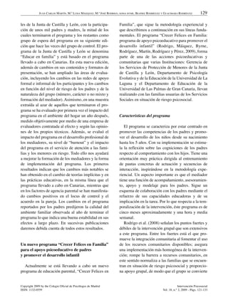 JUAN CARLOS MARTÍN, M.ª LUISA MÁIZQUEZ, M.ª JOSÉ RODRIGO, SONIA BYME, BEATRIZ RODRÍGUEZ Y GUACIMARA RODRÍGUEZ         129

les de la Junta de Castilla y León, con la participa-                  Familia”, que sigue la metodología experiencial y
ción de unos mil padres y madres, la mitad de los                      que describimos a continuación en sus líneas funda-
cuales terminaron el programa y los restantes como                     mentales. El programa “Crecer Felices en Familia:
grupo de espera del programa en su siguiente edi-                      programa de apoyo psicoeducativo para promover el
ción que hace las veces del grupo de control. El pro-                  desarrollo infantil” (Rodrigo, Máiquez, Byrne,
grama de la Junta de Castilla y León se denomina                       Rodríguez, Martín, Rodríguez y Pérez, 2009), forma
“Educar en familia” y está basado en el programa                       parte de una de las acciones psicoeducativas y
llevado a cabo en Canarias. En esta nueva edición,                     comunitarias que varias Instituciones: Gerencia de
además de cambios en sus contenidos y formatos de                      los Servicios de Protección de Menores de la Junta
presentación, se han ampliado las áreas de evalua-                     de Castilla y León, Departamento de Psicología
ción, incluyendo los cambios en las redes de apoyo                     Evolutiva y de la Educación de la Universidad de La
formal e informal de los participantes y los cambios                   Laguna y el Departamento de Educación de la
en función del nivel de riesgo de los padres y de la                   Universidad de Las Palmas de Gran Canaria, llevan
naturaleza del grupo (número, carácter o no mixto y                    realizando con las familias usuarias de los Servicios
formación del mediador). Asimismo, en una muestra                      Sociales en situación de riesgo psicosocial.
extraída al azar de aquellos que terminaron el pro-
grama se ha evaluado por primera vez el impacto del
programa en el ambiente del hogar un año después,                      Características del programa
medido objetivamente por medio de una empresa de
evaluadores contratada al efecto y según las opinio-                      El programa se caracteriza por estar centrado en
nes de los propios técnicos. Además, se evaluó el                      promover las competencias de los padres y promo-
impacto del programa en el desarrollo profesional de                   ver el desarrollo de los niños desde su nacimiento
los mediadores, su nivel de “burnout” y el impacto                     hasta los 5 años. Con su implementación se estimu-
del programa en el servicio de atención a las fami-                    la la reflexión sobre las cogniciones de los padres
lias y los menores en riesgo. Todo ello nos ayudará                    respecto al comportamiento con los hijos. Tiene una
a mejorar la formación de los mediadores y la forma                    orientación muy práctica dirigida al entrenamiento
de implementación del programa. Los primeros                           de pautas concretas de actuación y secuencias de
resultados indican que los cambios más notables se                     interacción, inspirándose en la metodología expe-
han obtenido en el cambio de teorías implícitas y en                   riencial. Un aspecto importante es que el mediador
las prácticas educativas, en la misma línea que el                     tiene una función de acompañamiento, asesoramien-
programa llevado a cabo en Canarias, mientras que                      to, apoyo y modelaje para los padres. Sigue un
en los factores de agencia parental se han manifesta-                  esquema de colaboración con los padres mediante el
do cambios positivos en el locus de control y el                       refuerzo de sus capacidades educadoras y de su
acuerdo en la pareja. Los cambios en el programa                       implicación en la tarea. Por lo que respecta a la tem-
reportados por los padres predijeron la calidad del                    poralización de la intervención, éste programa es de
ambiente familiar observada al año de terminar el                      cinco meses aproximadamente y una hora y media
programa lo que indica una buena estabilidad en sus                    semanal.
efectos a largo plazo. En sucesivas publicaciones                         Rodrigo et al. (2008) señalan los puntos fuertes y
daremos debida cuenta de todos estos resultados.                       débiles de la intervención grupal que son extensivos
                                                                       a este programa. Entre los fuertes está el que pro-
                                                                       mueve la integración comunitaria al fomentar el uso
Un nuevo programa “Crecer Felices en Familia”                          de los recursos comunitarios disponibles; asegura
para el apoyo psicoeducativo de padres                                 una implementación más homogénea de la interven-
y promover el desarrollo infantil                                      ción; rompe la barrera a recursos comunitarios, en
                                                                       este sentido normaliza a las familias que se encuen-
  Actualmente se está llevando a cabo un nuevo                         tran en situación de riesgo psicosocial y proporcio-
programa de educación parental, “Crecer Felices en                     na apoyo grupal, de modo que el grupo se convierte


Copyright 2009 by the Colegio Oficial de Psicólogos de Madrid                                                     Intervención Psicosocial
ISSN: 1132-0559                                                                                       Vol. 18, n.° 2, 2009 - Págs. 121-133
 