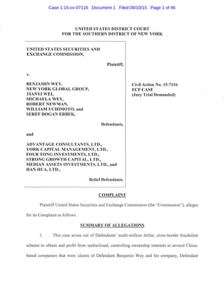 UNITED STATES DISTRICT COURT
FOR THE SOUTHERN DISTRICT OF NEW YORK
UNITED STATES SECURITIES AND
EXCHANGE COMMISSION,
v.
BENJAMIN WEY,
NEW YORK GLOBAL GROUP,
TIANYI WEI,
MICHAELA WEY,
ROBERT NEWMAN,
WILLIAM UCHIMOTO, and
SEREF DOGAN ERBEK,
and
Plaintiff,
Defendants,
ADVANTAGE CONSULTANTS, LTD.,
YORK CAPITAL MANAGEMENT, LTD.,
FOUR TONG INVESTMENTS, LTD.,
STRONG GROWTH CAPITAL, LTD.,
MEDIAN ASSETS INVESTMENTS, LTD., and
HAN HUA, LTD.,
Relief Defendants.
COMPLAINT
Civil Action No. 15-7116
ECFCASE
(Jury Trial Demanded)
Plaintiff United States Securities and Exchange Commission (the "Commission"), alleges
for its Complaint as follows:
SUMMARY OF ALLEGATIONS
1. This case arises out of Defendants' multi-million dollar, cross-border fraudulent
scheme to obtain and profit from undisclosed, controlling ownership interests in several China-
based companies that were clients of Defendant Benjamin Wey and his company, Defendant
Case 1:15-cv-07116 Document 1 Filed 09/10/15 Page 1 of 46
 