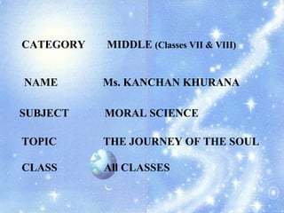 CATEGORY MIDDLE  (Classes VII & VIII) NAME   Ms. KANCHAN KHURANA SUBJECT MORAL SCIENCE TOPIC   THE JOURNEY OF THE SOUL CLASS  All CLASSES 
